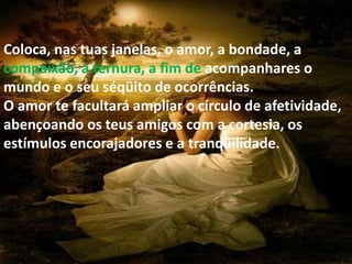 Coloca, nas tuas janelas, o amor, a bondade, a
compaixão, a ternura, a fim de acompanhares o
mundo e o seu séqüito de ocorrências.
O amor te facultará ampliar o círculo de afetividade,
abençoando os teus amigos com a cortesia, os
estímulos encorajadores e a tranqüilidade.
 