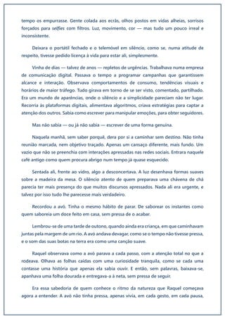 tempo os empurrasse. Gente colada aos ecrãs, olhos postos em vidas alheias, sorrisos
forçados para selfies com filtros. Luz, movimento, cor — mas tudo um pouco irreal e
inconsistente.
Deixara o portátil fechado e o telemóvel em silêncio, como se, numa atitude de
respeito, tivesse pedido licença à vida para estar ali, simplesmente.
Vinha de dias — talvez de anos — repletos de urgências. Trabalhava numa empresa
de comunicação digital. Passava o tempo a programar campanhas que garantissem
alcance e interação. Observava comportamentos de consumo, tendências visuais e
horários de maior tráfego. Tudo girava em torno de se ser visto, comentado, partilhado.
Era um mundo de aparências, onde o silêncio e a simplicidade pareciam não ter lugar.
Recorria às plataformas digitais, alimentava algoritmos, criava estratégias para captar a
atenção dos outros. Sabia como escrever para manipular emoções, para obter seguidores.
Mas não sabia — ou já não sabia — escrever de uma forma genuína.
Naquela manhã, sem saber porquê, dera por si a caminhar sem destino. Não tinha
reunião marcada, nem objetivo traçado. Apenas um cansaço diferente, mais fundo. Um
vazio que não se preenchia com interações apressadas nas redes sociais. Entrara naquele
café antigo como quem procura abrigo num tempo já quase esquecido.
Sentada ali, frente ao vidro, algo a desconcertava. A luz desenhava formas suaves
sobre a madeira da mesa. O silêncio atento de quem preparava uma chávena de chá
parecia ter mais presença do que muitos discursos apressados. Nada ali era urgente, e
talvez por isso tudo lhe parecesse mais verdadeiro.
Recordou a avó. Tinha o mesmo hábito de parar. De saborear os instantes como
quem saboreia um doce feito em casa, sem pressa de o acabar.
Lembrou-se de uma tarde de outono, quando ainda era criança, em que caminhavam
juntas pela margem de um rio. A avó andava devagar, como se o tempo não tivesse pressa,
e o som das suas botas na terra era como uma canção suave.
Raquel observava como a avó parava a cada passo, com a atenção total no que a
rodeava. Olhava as folhas caídas com uma curiosidade tranquila, como se cada uma
contasse uma história que apenas ela sabia ouvir. E então, sem palavras, baixava-se,
apanhava uma folha dourada e entregava-a à neta, sem pressa de seguir.
Era essa sabedoria de quem conhece o ritmo da natureza que Raquel começava
agora a entender. A avó não tinha pressa, apenas vivia, em cada gesto, em cada pausa,
 