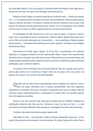 em cada olhar atento. E isso, aos poucos, ia ficando dentro de Raquel, como algo que se
planta sem ser visto, mas que cresce devagar, sem pressa de ser.
Respirou fundo. Pegou na caneta esquecida no fundo da mala — ainda uma caneta,
sim — e, num gesto tímido, começou a escrever num guardanapo. Palavras soltas: pausa,
respirar, silêncio, memória. Fez depois o esboço de uma flor silvestre, como as que a avó
gostava de apreciar quando passeavam juntas. Sentiu um nó na garganta, mas também
um leve calor no peito, ao aflorar aquela parte de si há muito adormecida.
O empregado do café aproximou-se com um copo de água, e colocou-o sobre a
mesa, com a suavidade de quem compreende o silêncio alheio. Raquel olhou para ele e
sorriu. Não um sorriso apressado ou convencional — mas espontâneo. Pequeno gesto,
breve instante — mas talvez mais real do que os muitos “gostos” colocados nas postagens
recentes que fizera.
Permaneceu ali ainda algum tempo. O chá já frio, o guardanapo com palavras
dispersas e o pequeno desenho da flor repousando sobre a mesa como testemunhas
silenciosas de um instante raro. Não havia pressa. Pela primeira vez em muito tempo, não
sentia aquela ansiedade surda a empurrá-la para o próximo compromisso, para a próxima
publicação, para o próximo objetivo.
O mundo lá fora continuava no seu frenesi habitual. Mas ali, naquela mesa junto à
janela, algo dentro de si murmurava “basta”. Não era um grito, nem uma rutura. Era
apenas um sussurro. Um convite. Uma possibilidade.
uando saiu do café, levava o guardanapo entre as páginas do caderno, como a
selar um pacto silencioso com o tempo reencontrado. Nos dias seguintes,
regressaram as reuniões, os prazos, os emails. O algoritmo que nunca se detém. Mas ela
começou, quase impercetivelmente, a desacelerar. A resistir. Não com grandes gestos,
mas com pequenas escolhas.
Passou a sair dez minutos mais cedo para caminhar até ao trabalho. Desligava as
notificações durante uma hora por dia. Começou a levar no saco um livro — e nele
encontrava um tempo diferente, feito de pausas e de páginas ricas de vivência humana.
E voltara, sem saber muito bem porquê, àquele café.
Não todos os dias — mas quando o ruído se tornava demasiado, procurava “a sua”
janela. Não precisava de conversar, nem de escrever. Às vezes, bastava-lhe olhar. Para o
Q
 