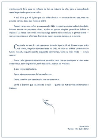 movimento lá fora, para os reflexos da luz na chávena de chá, para a tranquilidade
aconchegante dos gestos em redor.
A avó dizia que há lições que só a vida sabe dar — e nunca de uma vez, mas aos
poucos, como a água que molda a pedra.
Raquel começava, enfim, a compreender. Não era preciso mudar tudo de imediato.
Bastava escutar os pequenos sinais, acolher os gestos simples, permitir-se habitar o
instante. Era nesse ritmo mais lento que algo dentro de si começava a ganhar forma —
sem pressa, mas com a firmeza discreta de quem regressa, devagar, a si mesma.
erto dia, ao sair do café, parou um instante à porta. O sol filtrava-se por entre
os ramos, traçando sombras leves no chão. O ruído da cidade continuava ao
fundo, mas ali, naquele recanto esquecido pelo tempo, tudo era mais nítido — e mais
sereno.
Sorriu. Não porque tudo estivesse resolvido, mas porque começava a saber estar
onde estava. Sem fingimentos, sem distrações. Apenas ali. Presente.
E, por vezes, isso bastava.
Como algo que começa de forma discreta.
Como uma flor que desabrocha sem se fazer notar.
Como o silêncio que se aprende a ouvir — quando se habita verdadeiramente o
instante.
f
Ivone Roriz
Rumos – Um Outro Olhar
C
 
