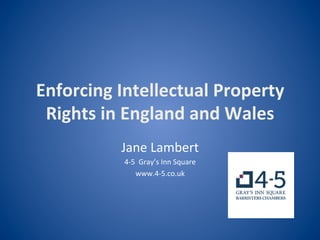 Enforcing	
  Intellectual	
  Property	
  
Rights	
  in	
  England	
  and	
  Wales	
  
Jane	
  Lambert	
  	
  
4-­‐5	
  	
  Gray’s	
  Inn	
  Square	
  
www.4-­‐5.co.uk	
  
	
  
 