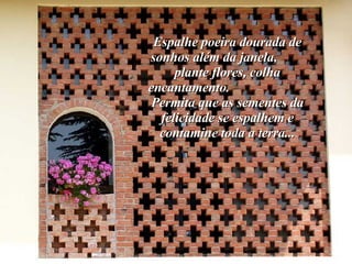 Espalhe poeira dourada de sonhos além da janela,  plante flores, colha encantamento.  Permita que as sementes da felicidade se espalhem e contamine toda a terra... 