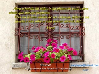 Abra a janela da vida e seja pleno em cada coisa ainda que pareça pequena.  Viva na forma adulta de ser criança, debruce na janela e não olhe a vida passar através dela...  Viva! Ladyfoppa @ hotmail .com Música:   SAIR Lefi my heart in San Francisco (Tony Bennet ) 