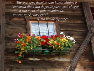 Alicerce seus desejos com bases sólidas e construa dia a dia degraus para você chegar até a sua meta, depois se aplauda,  porque você conseguiu!  Nisso reside o prazer... 