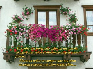 Desenhe um horizonte além da tua janela, exagere nas cores e entremeie alegria entre folhas.  Floresça todos os campos que tua vista alcança e depois, vá além muito além.... 