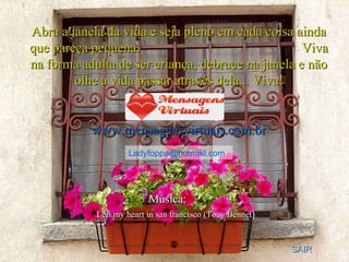 Abra a janela da vida e seja pleno em cada coisa ainda que pareça pequena.  Viva na forma adulta de ser criança, debruce na janela e não olhe a vida passar através dela... Viva! www.mensagensvirtuais.com.br [email_address] Música:   SAIR Lefi my heart in san francisco (Tony Bennet ) 