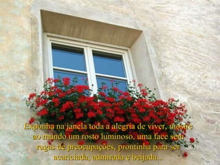 Exponha na janela toda a alegria de viver, mostre ao mundo um rosto luminoso, uma face sem rugas de preocupações, prontinha para ser acariciada, admirada e beijada... 