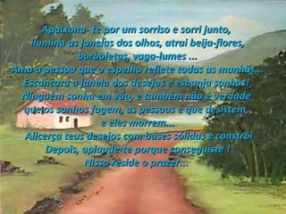 Apaixona- te por um sorriso e sorri junto,  ilumina as janelas dos olhos, atrai beija-flores, borboletas, vaga-lumes ...  Ama a pessoa que o espelho reflete todas as manhãs... Escancara a janela dos desejos e esbanja sonhos!  Ninguém sonha em vão, e também não é verdade  que os sonhos fogem, as pessoas é que desistem,  e eles morrem... Alicerça teus desejos com bases sólidas e constrói Depois, aplaude-te porque conseguiste ! Nisso reside o prazer...  