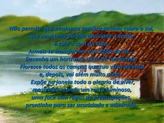 Não permite que nenhuma sombra pesada cubra o sol,  que nenhuma parede aprisione o vento  e cale o som da vida.  Jamais te transformes em órfão da luz...  Desenha um horizonte além da tua janela,  Floresce todos os campos que tua vista alcança e, depois, vai além muito além... Expõe na janela toda a alegria de viver, mostra ao mundo um rosto luminoso,  uma face sem rugas de preocupações,  prontinha para ser acariciada e admirada.  