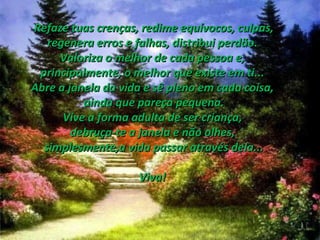 Refaze tuas crenças, redime equívocos, culpas, regenera erros e falhas, distribui perdão.  Valoriza o melhor de cada pessoa e,  principalmente, o melhor que existe em ti...  Abre a janela da vida e sê pleno em cada coisa,  ainda que pareça pequena. Vive a forma adulta de ser criança,  debruça-te a janela e não olhes,  simplesmente,a vida passar através dela... Viva!  