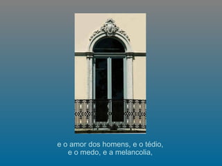 e o amor dos homens, e o tédio,  e o medo, e a melancolia,  