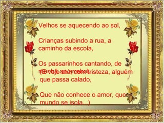 Velhos se aquecendo ao sol, Crianças subindo a rua, a caminho da escola, Os passarinhos cantando, de manhã ao arrebol... (E vejo até, com tristeza, alguém que passa calado,  Que não conhece o amor, que do mundo se isola...) 