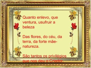 Quanto enlevo, que ventura, usufruir a beleza Das flores, do céu, da terra, da forte mãe-natureza. São tantos os privilégios que nos deu o Criador, 