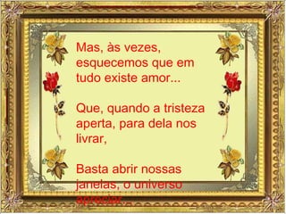 Mas, às vezes, esquecemos que em tudo existe amor... Que, quando a tristeza aperta, para dela nos livrar, Basta abrir nossas janelas, o universo apreciar... 