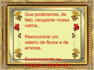Que poderemos, de fato, recuperar nossa calma, Reencontrar um celeiro de flores e de amores, Escancarando as mágicas... janelas da nossa alma... 