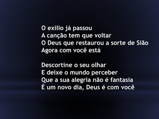 O exílio já passou
A canção tem que voltar
O Deus que restaurou a sorte de Sião
Agora com você está
Descortine o seu olhar
E deixe o mundo perceber
Que a sua alegria não é fantasia
É um novo dia, Deus é com você
 