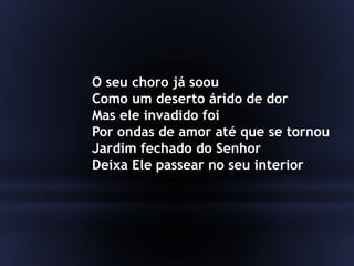 O seu choro já soou
Como um deserto árido de dor
Mas ele invadido foi
Por ondas de amor até que se tornou
Jardim fechado do Senhor
Deixa Ele passear no seu interior
 