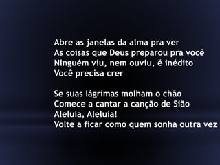 Abre as janelas da alma pra ver
As coisas que Deus preparou pra você
Ninguém viu, nem ouviu, é inédito
Você precisa crer
Se suas lágrimas molham o chão
Comece a cantar a canção de Sião
Aleluia, Aleluia!
Volte a ficar como quem sonha outra vez
 