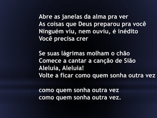 Abre as janelas da alma pra ver
As coisas que Deus preparou pra você
Ninguém viu, nem ouviu, é inédito
Você precisa crer
Se suas lágrimas molham o chão
Comece a cantar a canção de Sião
Aleluia, Aleluia!
Volte a ficar como quem sonha outra vez
como quem sonha outra vez
como quem sonha outra vez.
 
