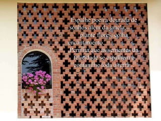 Espalhe poeira dourada de sonhos além da janela,  plante flores, colha encantamento.  Permita que as sementes da felicidade se espalhem e contamine toda a terra... 