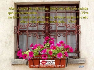 Abra a janela da vida e seja pleno em cada coisa ainda que pareça pequena.  Viva na forma adulta de ser criança, debruce na janela e não olhe a vida passar através dela... Viva! Música:   SAIR Lefi my heart in san francisco (Tony Bennet ) www.mensagensvirtuais.com.br 