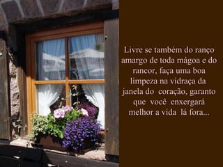 Livre se também do ranço amargo de toda mágoa e do rancor, faça uma boa limpeza na vidraça da  janela do  coração, garanto que  você  enxergará melhor a vida  lá fora... 