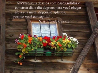 Alicerce seus desejos com bases sólidas e construa dia a dia degraus para você chegar até a sua meta, depois se aplauda,  porque você conseguiu!  Nisso reside o prazer... 