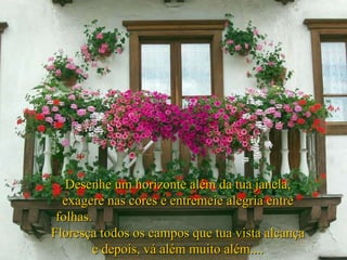 Desenhe um horizonte além da tua janela, exagere nas cores e entremeie alegria entre folhas.  Floresça todos os campos que tua vista alcança e depois, vá além muito além.... 