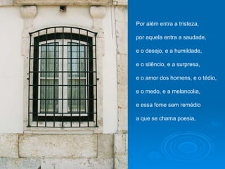 Por além entra a tristeza, por aquela entra a saudade, e o desejo, e a humildade, e o silêncio, e a surpresa, e o amor dos homens, e o tédio, e o medo, e a melancolia, e essa fome sem remédio a que se chama poesia, 