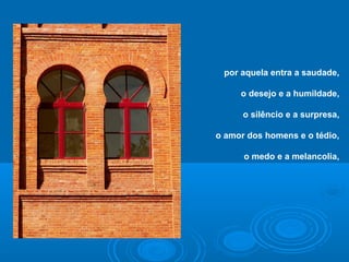 por aquela entra a saudade,
o desejo e a humildade,
o silêncio e a surpresa,
o amor dos homens e o tédio,
o medo e a melancolia,
 