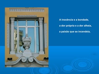 A inocência e a bondade,
a dor própria e a dor alheia,
a paixão que se incendeia,
 