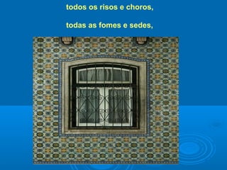 todos os risos e choros,
todas as fomes e sedes,
 