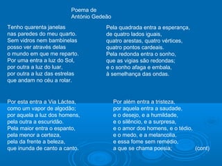 Tenho quarenta janelas
nas paredes do meu quarto.
Sem vidros nem bambinelas
posso ver através delas
o mundo em que me reparto.
Por uma entra a luz do Sol,
por outra a luz do luar,
por outra a luz das estrelas
que andam no céu a rolar.
Por esta entra a Via Láctea,
como um vapor de algodão;
por aquela a luz dos homens,
pela outra a escuridão.
Pela maior entra o espanto,
pela menor a certeza,
pela da frente a beleza,
que inunda de canto a canto.
Pela quadrada entra a esperança,
de quatro lados iguais,
quatro arestas, quatro vértices,
quatro pontos cardeais.
Pela redonda entra o sonho,
que as vigias são redondas;
e o sonho afaga e embala,
à semelhança das ondas.
Por além entra a tristeza,
por aquela entra a saudade,
e o desejo, e a humildade,
e o silêncio, e a surpresa,
e o amor dos homens, e o tédio,
e o medo, e a melancolia,
e essa fome sem remédio,
a que se chama poesia; (cont)
Poema de
António Gedeão
 