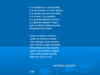 e a inocência, e a bondade,
e a dor própria, e a dor alheia,
e a paixão que se incendeia,
e a viuvez, e a piedade,
e o grande pássaro branco,
e o grande pássaro negro,
que se olham obliquamente,
arrepiados de medo;
todos os risos e choros,
todas as fomes e sedes,
tudo alonga a sua sombra
nas minhas quatro paredes.
Oh janelas do meu quarto,
quem vos pudesse rasgar!
Com tanta janela aberta,
falta-me a luz e o ar.
ANTÓNIO GEDEÃO
FIM
 