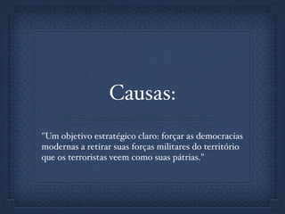 Causas:
"Um objetivo estratégico claro: forçar as democracias
modernas a retirar suas forças militares do território
que os terroristas veem como suas pátrias."
 