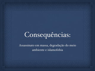 Consequências:
Assassinato em massa, degradação do meio
ambiente e islamofobia
 