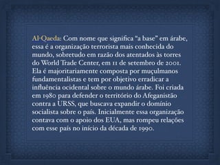 Al-Qaeda: Com nome que signiﬁca “a base” em árabe,
essa é a organização terrorista mais conhecida do
mundo, sobretudo em razão dos atentados às torres
do World Trade Center, em 11 de setembro de 2001.
Ela é majoritariamente composta por muçulmanos
fundamentalistas e tem por objetivo erradicar a
inﬂuência ocidental sobre o mundo árabe. Foi criada
em 1980 para defender o território do Afeganistão
contra a URSS, que buscava expandir o domínio
socialista sobre o país. Inicialmente essa organização
contava com o apoio dos EUA, mas rompeu relações
com esse país no início da década de 1990.
 
