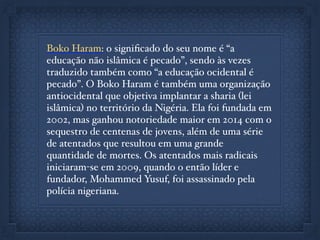 Boko Haram: o signiﬁcado do seu nome é “a
educação não islâmica é pecado”, sendo às vezes
traduzido também como “a educação ocidental é
pecado”. O Boko Haram é também uma organização
antiocidental que objetiva implantar a sharia (lei
islâmica) no território da Nigéria. Ela foi fundada em
2002, mas ganhou notoriedade maior em 2014 com o
sequestro de centenas de jovens, além de uma série
de atentados que resultou em uma grande
quantidade de mortes. Os atentados mais radicais
iniciaram-se em 2009, quando o então líder e
fundador, Mohammed Yusuf, foi assassinado pela
polícia nigeriana.
 