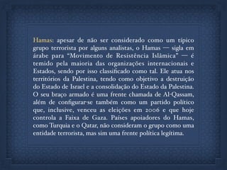 Hamas: apesar de não ser considerado como um típico
grupo terrorista por alguns analistas, o Hamas — sigla em
árabe para “Movimento de Resistência Islâmica” — é
temido pela maioria das organizações internacionais e
Estados, sendo por isso classiﬁcado como tal. Ele atua nos
territórios da Palestina, tendo como objetivo a destruição
do Estado de Israel e a consolidação do Estado da Palestina.
O seu braço armado é uma frente chamada de Al-Qassam,
além de conﬁgurar-se também como um partido político
que, inclusive, venceu as eleições em 2006 e que hoje
controla a Faixa de Gaza. Países apoiadores do Hamas,
como Turquia e o Qatar, não consideram o grupo como uma
entidade terrorista, mas sim uma frente política legítima.
 