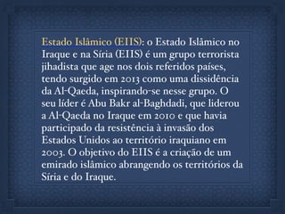 Estado Islâmico (EIIS): o Estado Islâmico no
Iraque e na Síria (EIIS) é um grupo terrorista
jihadista que age nos dois referidos países,
tendo surgido em 2013 como uma dissidência
da Al-Qaeda, inspirando-se nesse grupo. O
seu líder é Abu Bakr al-Baghdadi, que liderou
a Al-Qaeda no Iraque em 2010 e que havia
participado da resistência à invasão dos
Estados Unidos ao território iraquiano em
2003. O objetivo do EIIS é a criação de um
emirado islâmico abrangendo os territórios da
Síria e do Iraque.
 