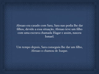 Abraao era casado com Sara, Sara nao podia lhe dar
ﬁlhos, devido a essa situação, Abraao teve um ﬁlho
com uma escrava chamada Hagar e assim, nasceu
Ismael.
Um tempo depois, Sara conseguiu lhe dar um ﬁlho,
Abraao o chamou de Isaque.
 