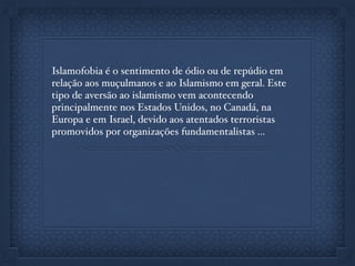 Islamofobia é o sentimento de ódio ou de repúdio em
relação aos muçulmanos e ao Islamismo em geral. Este
tipo de aversão ao islamismo vem acontecendo
principalmente nos Estados Unidos, no Canadá, na
Europa e em Israel, devido aos atentados terroristas
promovidos por organizações fundamentalistas ...
 
