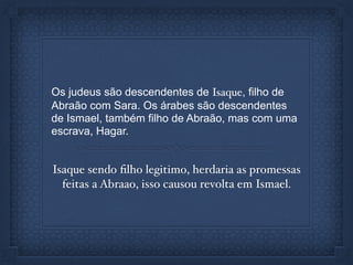 Os judeus são descendentes de Isaque, filho de
Abraão com Sara. Os árabes são descendentes
de Ismael, também filho de Abraão, mas com uma
escrava, Hagar.
Isaque sendo ﬁlho legitimo, herdaria as promessas
feitas a Abraao, isso causou revolta em Ismael.
 