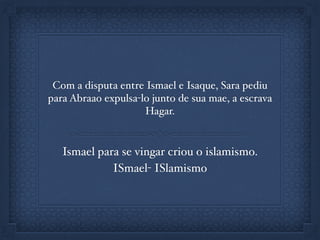 Com a disputa entre Ismael e Isaque, Sara pediu
para Abraao expulsa-lo junto de sua mae, a escrava
Hagar.
Ismael para se vingar criou o islamismo.
ISmael- ISlamismo
 