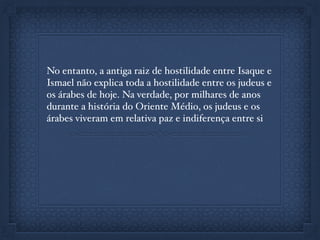 No entanto, a antiga raiz de hostilidade entre Isaque e
Ismael não explica toda a hostilidade entre os judeus e
os árabes de hoje. Na verdade, por milhares de anos
durante a história do Oriente Médio, os judeus e os
árabes viveram em relativa paz e indiferença entre si
 