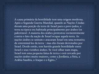 A causa primária da hostilidade tem uma origem moderna.
Após a Segunda Guerra Mundial, quando as Nações Unidas
deram uma porção da terra de Israel para o povo judeu, a
terra na época era habitada principalmente por árabes (os
palestinos). A maioria dos árabes protestou veementemente
contra o fato da nação de Israel ocupar aquela terra. As
nações árabes se uniram e atacaram Israel em uma tentativa
de exterminá-los da terra – mas eles foram derrotados por
Israel. Desde então, tem havido grande hostilidade entre
Israel e seus vizinhos árabes. Se você olhar num mapa,
Israel tem uma pequena faixa de terra e está cercado por
nações árabes muito maiores, como a Jordânia, a Síria, a
Arábia Saudita, o Iraque e o Egito..”
 
