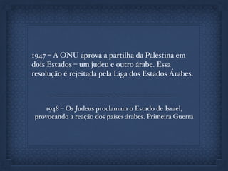 1947 – A ONU aprova a partilha da Palestina em
dois Estados – um judeu e outro árabe. Essa
resolução é rejeitada pela Liga dos Estados Árabes.
1948 – Os Judeus proclamam o Estado de Israel,
provocando a reação dos países árabes. Primeira Guerra
 