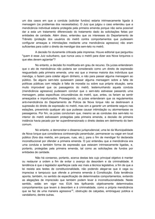 um dos casos em que a conduta (solicitar fundos) estaria intrinsecamente ligada à
mensagem (os problemas dos necessitados). O Juiz que julgou o caso entendeu que a
mendicância individual estaria protegida pela primeira emenda porque não seria possível
dar a esta um tratamento diferenciado do tratamento dado às solicitações feitas por
entidades de caridade. Além disso, entendeu que os interesses do Departamento de
Trânsito (proteção dos usuários do metrô contra comportamentos que pudessem
configurar ameaças e intimidações mediante uma mendicância agressiva) não eram
suficientes para coibir o direito de mendigar dos sem-teto no metrô.

          A decisão foi duramente criticada pela imprensa. Houve editorial que perguntou
"quem é esse Juiz suburbano, que nunca usou o metrô para dizer aos Nova Iorquinos o
que eles devem agüentar"?

           No entanto, a decisão foi modificada em grau de recurso. Os juízes entenderam
que o ato de mendicância não poderia ser considerado como um direito de expressão
resguardado pela primeira emenda, uma vez que a imensa maioria dos indivíduos que
mendiga, o fazem para coletar algum dinheiro, e não para passar alguma mensagem ao
público. Se alguns sem-teto quisessem passar alguma mensagem sobre a falta de
políticas públicas com relação à falta de moradia ou sobre sua própria situação, seria
muito improvável que os passageiros do metrô, testemunhando aquela conduta
(mendicância agressiva) pudessem concluir que o sem-teto estivesse passando uma
mensagem, pelas específicas circunstâncias do metrô, que, antes, os fariam se sentir
ameaçados e importunados. Prosseguindo, os juízes entenderam que os regulamentos
anti-mendicância do Departamento de Polícia de Nova Iorque não se destinavam à
supressão do direito de expressão no metrô, mas sim a garantir um ambiente seguro nas
estações, prevenindo qualquer ato que pudesse causar intimidação ou atormentasse os
passageiros. Por fim, os juízes concluíram que, mesmo se as condutas dos sem-teto no
interior do metrô estivessem protegidas pela primeira emenda, a decisão de primeira
instância havia pecado por ter superdimensionado o direito destes em detrimento do bem
comum.

           No entanto, a demonstrar o dissenso jurisprudencial, uma lei da Municipalidade
de Nova Iorque que considerava contravenção perambular, permanecer ou vagar em local
público (fora dos metrôs, em parques, ruas, etc.), para o fim de mendigar foi declarada
inconstitucional por ofender a primeira emenda. O juiz entendeu que a mendicância era
uma conduta e também forma de expressão que estavam intrinsecamente ligadas, e,
portanto, protegidas pela primeira emenda, tal como as solicitações de fundos por
entidades de caridade.

           Não há consenso, portanto, acerca destas leis cujo principal objetivo é manter
ou restaurar a ordem a fim de evitar o avanço da desordem e da criminalidade. A
tendência é que o legislador aperfeiçoe cada vez mais a técnica legislativa, a fim de que a
lei resista aos testes de constitucionalidade, não podendo alegar-se que é vaga ou
imprecisa e tampouco que ofende a primeira emenda à Constituição. Esta tendência
aponta, também, no sentido de especificação de determinados comportamentos, evitando
as alegações de imprecisão que também podem levar à inconstitucionalidade. Neste
sentido, estão em vigor nos EUA leis tipificando objetivamente determinados
comportamentos que levam à desordem e à criminalidade, como a própria mendicância
que se faz de uma maneira agressiva (6), obstrução de calçadas, embriaguez pública e
vandalismo, dentre outras.
 