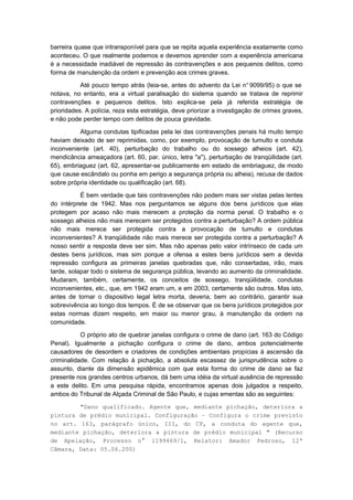 barreira quase que intransponível para que se repita aquela experiência exatamente como
aconteceu. O que realmente podemos e devemos aprender com a experiência americana
é a necessidade inadiável de repressão às contravenções e aos pequenos delitos, como
forma de manutenção da ordem e prevenção aos crimes graves.

           Até pouco tempo atrás (leia-se, antes do advento da Lei n° 9099/95) o que se
notava, no entanto, era a virtual paralisação do sistema quando se tratava de reprimir
contravenções e pequenos delitos. Isto explica-se pela já referida estratégia de
prioridades. A polícia, reza esta estratégia, deve priorizar a investigação de crimes graves,
e não pode perder tempo com delitos de pouca gravidade.

          Alguma condutas tipificadas pela lei das contravenções penais há muito tempo
haviam deixado de ser reprimidas, como, por exemplo, provocação de tumulto e conduta
inconveniente (art. 40), perturbação do trabalho ou do sossego alheios (art. 42),
mendicância ameaçadora (art. 60, par. único, letra "a"), perturbação de tranqüilidade (art.
65), embriaguez (art. 62, apresentar-se publicamente em estado de embriaguez, de modo
que cause escândalo ou ponha em perigo a segurança própria ou alheia), recusa de dados
sobre própria identidade ou qualificação (art. 68).

           É bem verdade que tais contravenções não podem mais ser vistas pelas lentes
do intérprete de 1942. Mas nos perguntamos se alguns dos bens jurídicos que elas
protegem por acaso não mais merecem a proteção da norma penal. O trabalho e o
sossego alheios não mais merecem ser protegidos contra a perturbação? A ordem pública
não mais merece ser protegida contra a provocação de tumulto e condutas
inconvenientes? A tranqüilidade não mais merece ser protegida contra a perturbação? A
nosso sentir a resposta deve ser sim. Mas não apenas pelo valor intrínseco de cada um
destes bens jurídicos, mas sim porque a ofensa a estes bens jurídicos sem a devida
repressão configura as primeiras janelas quebradas que, não consertadas, irão, mais
tarde, solapar todo o sistema de segurança pública, levando ao aumento da criminalidade.
Mudaram, também, certamente, os conceitos de sossego, tranqüilidade, condutas
inconvenientes, etc., que, em 1942 eram um, e em 2003, certamente são outros. Mas isto,
antes de tornar o dispositivo legal letra morta, deveria, bem ao contrário, garantir sua
sobrevivência ao longo dos tempos. É de se observar que os bens jurídicos protegidos por
estas normas dizem respeito, em maior ou menor grau, à manutenção da ordem na
comunidade.

           O próprio ato de quebrar janelas configura o crime de dano (art. 163 do Código
Penal). Igualmente a pichação configura o crime de dano, ambos potencialmente
causadores de desordem e criadores de condições ambientais propícias à ascensão da
criminalidade. Com relação à pichação, a absoluta escassez de jurisprudência sobre o
assunto, diante da dimensão epidêmica com que esta forma do crime de dano se faz
presente nos grandes centros urbanos, dá bem uma idéia da virtual ausência de repressão
a este delito. Em uma pesquisa rápida, encontramos apenas dois julgados a respeito,
ambos do Tribunal de Alçada Criminal de São Paulo, e cujas ementas são as seguintes:
        "Dano qualificado. Agente que, mediante pichação, deteriora a
pintura de prédio municipal. Configuração – Configura o crime previsto
no art. 163, parágrafo único, III, do CP, a conduta do agente que,
mediante pichação, deteriora a pintura de prédio municipal " (Recurso
de Apelação, Processo n° 1199469/1, Relator: Amador Pedroso, 12ª
Câmara, Data: 05.06.200)
 
