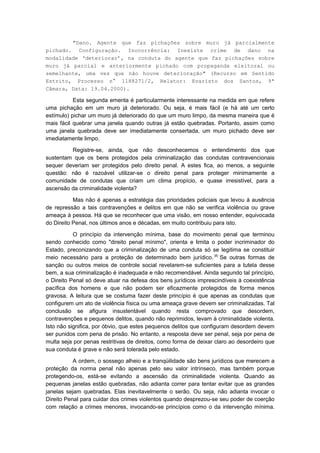 "Dano. Agente que faz pichações sobre muro já parcialmente
pichado. Configuração. Inocorrência: Inexiste crime de dano na
modalidade ‘deteriorar’, na conduta do agente que faz pichações sobre
muro já parcial e anteriormente pichado com propaganda eleitoral ou
semelhante, uma vez que não houve deterioração" (Recurso em Sentido
Estrito, Processo n° 1188271/2, Relator: Evaristo dos Santos, 9ª
Câmara, Data: 19.04.2000).

           Esta segunda ementa é particularmente interessante na medida em que refere
uma pichação em um muro já deteriorado. Ou seja, é mais fácil (e há até um certo
estímulo) pichar um muro já deteriorado do que um muro limpo, da mesma maneira que é
mais fácil quebrar uma janela quando outras já estão quebradas. Portanto, assim como
uma janela quebrada deve ser imediatamente consertada, um muro pichado deve ser
imediatamente limpo.

         Registre-se, ainda, que não desconhecemos o entendimento dos que
sustentam que os bens protegidos pela criminalização das condutas contravencionais
sequer deveriam ser protegidos pelo direito penal. A estes fica, ao menos, a seguinte
questão: não é razoável utilizar-se o direito penal para proteger minimamente a
comunidade de condutas que criam um clima propício, e quase irresistível, para a
ascensão da criminalidade violenta?

           Mas não é apenas a estratégia das prioridades policiais que levou à ausência
de repressão a tais contravenções e delitos em que não se verifica violência ou grave
ameaça à pessoa. Há que se reconhecer que uma visão, em nosso entender, equivocada
do Direito Penal, nos últimos anos e décadas, em muito contribuiu para isto.

           O princípio da intervenção mínima, base do movimento penal que terminou
sendo conhecido como "direito penal mínimo", orienta e limita o poder incriminador do
Estado, preconizando que a criminalização de uma conduta só se legitima se constituir
meio necessário para a proteção de determinado bem jurídico. (8) Se outras formas de
sanção ou outros meios de controle social revelarem-se suficientes para a tutela desse
bem, a sua criminalização é inadequada e não recomendável. Ainda segundo tal princípio,
o Direito Penal só deve atuar na defesa dos bens jurídicos imprescindíveis à coexistência
pacífica dos homens e que não podem ser eficazmente protegidos de forma menos
gravosa. A leitura que se costuma fazer deste princípio é que apenas as condutas que
configurem um ato de violência física ou uma ameaça grave devem ser criminalizadas. Tal
conclusão se afigura insustentável quando resta comprovado que desordem,
contravenções e pequenos delitos, quando não reprimidos, levam à criminalidade violenta.
Isto não significa, por óbvio, que estes pequenos delitos que configuram desordem devem
ser punidos com pena de prisão. No entanto, a resposta deve ser penal, seja por pena de
multa seja por penas restritivas de direitos, como forma de deixar claro ao desordeiro que
sua conduta é grave e não será tolerada pelo estado.

           A ordem, o sossego alheio e a tranqüilidade são bens jurídicos que merecem a
proteção da norma penal não apenas pelo seu valor intrínseco, mas também porque
protegendo-os, está-se evitando a ascensão da criminalidade violenta. Quando as
pequenas janelas estão quebradas, não adianta correr para tentar evitar que as grandes
janelas sejam quebradas. Elas inevitavelmente o serão. Ou seja, não adianta invocar o
Direito Penal para cuidar dos crimes violentos quando desprezou-se seu poder de coerção
com relação a crimes menores, invocando-se princípios como o da intervenção mínima.
 